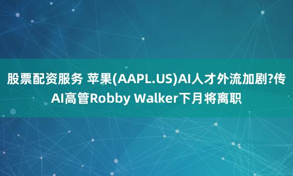 股票配资服务 苹果(AAPL.US)AI人才外流加剧?传AI高管Robby Walker下月将离职