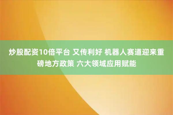 炒股配资10倍平台 又传利好 机器人赛道迎来重磅地方政策 六大领域应用赋能