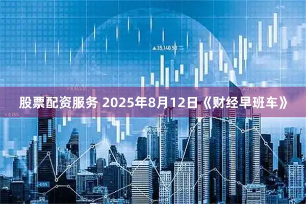 股票配资服务 2025年8月12日《财经早班车》