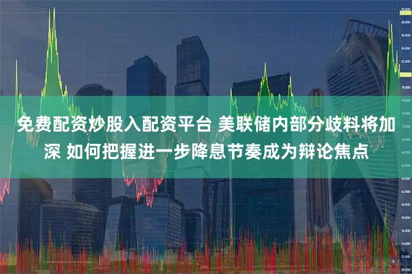 免费配资炒股入配资平台 美联储内部分歧料将加深 如何把握进一步降息节奏成为辩论焦点