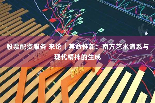 股票配资服务 来论｜其命惟新：南方艺术谱系与现代精神的生成