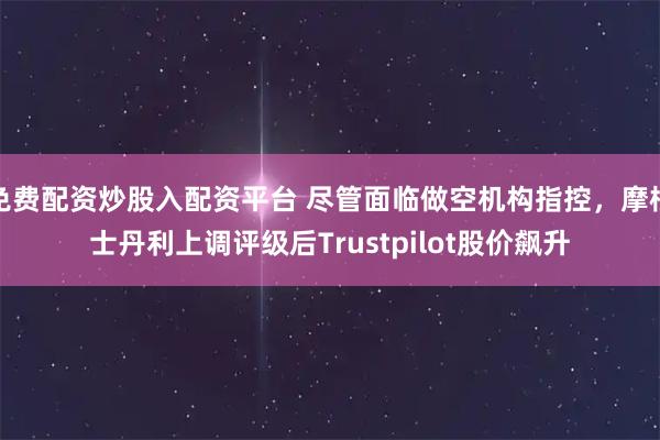 免费配资炒股入配资平台 尽管面临做空机构指控，摩根士丹利上调评级后Trustpilot股价飙升